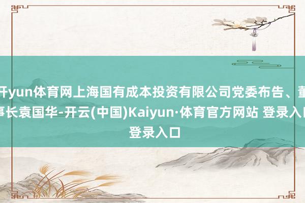 开yun体育网上海国有成本投资有限公司党委布告、董事长袁国华-开云(中国)Kaiyun·体育官方网站 登录入口