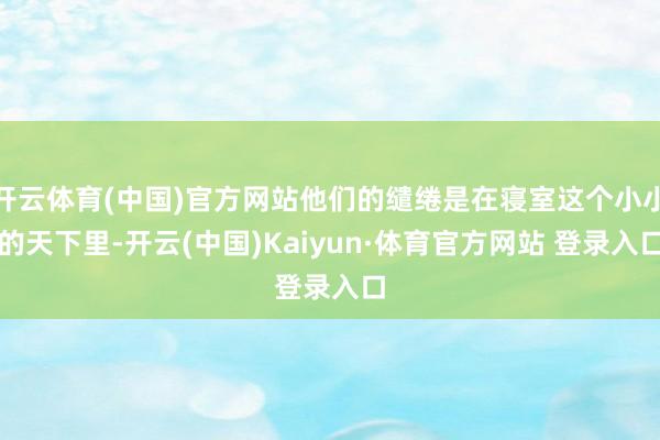 开云体育(中国)官方网站他们的缱绻是在寝室这个小小的天下里-开云(中国)Kaiyun·体育官方网站 登录入口