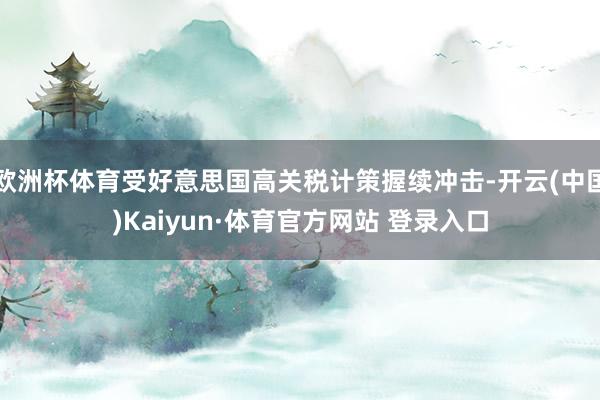 欧洲杯体育受好意思国高关税计策握续冲击-开云(中国)Kaiyun·体育官方网站 登录入口