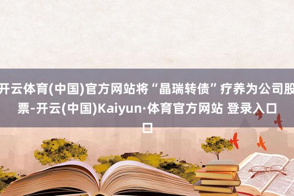 开云体育(中国)官方网站将“晶瑞转债”疗养为公司股票-开云(中国)Kaiyun·体育官方网站 登录入口