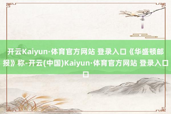 开云Kaiyun·体育官方网站 登录入口　　《华盛顿邮报》称-开云(中国)Kaiyun·体育官方网站 登录入口