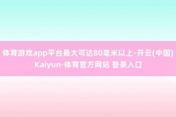 体育游戏app平台最大可达80毫米以上-开云(中国)Kaiyun·体育官方网站 登录入口