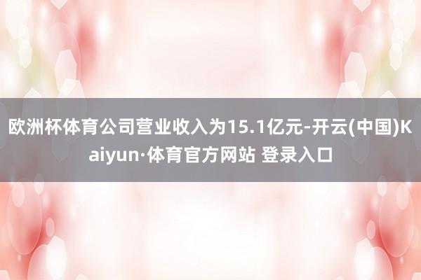 欧洲杯体育公司营业收入为15.1亿元-开云(中国)Kaiyun·体育官方网站 登录入口