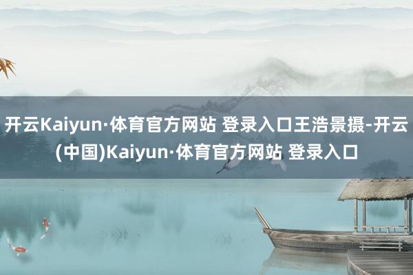 开云Kaiyun·体育官方网站 登录入口王浩景摄-开云(中国)Kaiyun·体育官方网站 登录入口