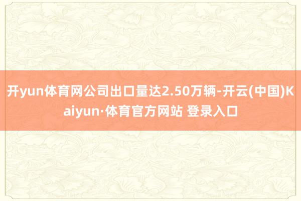 开yun体育网公司出口量达2.50万辆-开云(中国)Kaiyun·体育官方网站 登录入口