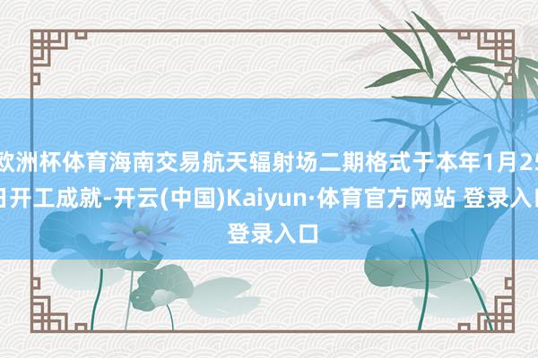 欧洲杯体育海南交易航天辐射场二期格式于本年1月25日开工成就-开云(中国)Kaiyun·体育官方网站 登录入口