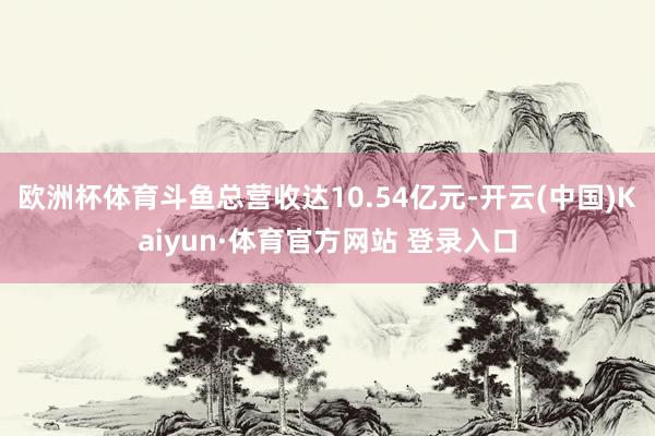 欧洲杯体育斗鱼总营收达10.54亿元-开云(中国)Kaiyun·体育官方网站 登录入口