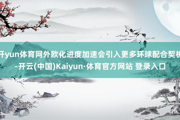 开yun体育网外欧化进度加速会引入更多环球配合契机-开云(中国)Kaiyun·体育官方网站 登录入口