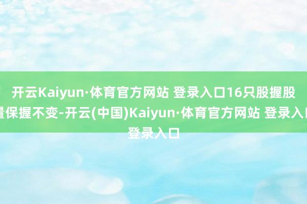 开云Kaiyun·体育官方网站 登录入口16只股握股量保握不变-开云(中国)Kaiyun·体育官方网站 登录入口
