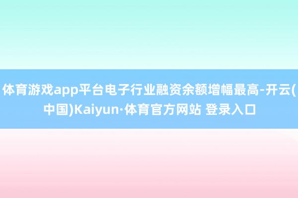 体育游戏app平台电子行业融资余额增幅最高-开云(中国)Kaiyun·体育官方网站 登录入口