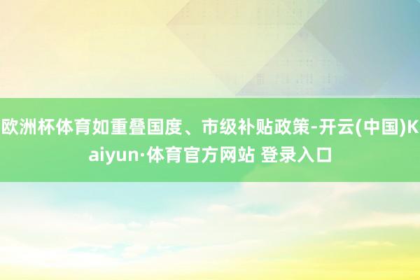 欧洲杯体育如重叠国度、市级补贴政策-开云(中国)Kaiyun·体育官方网站 登录入口