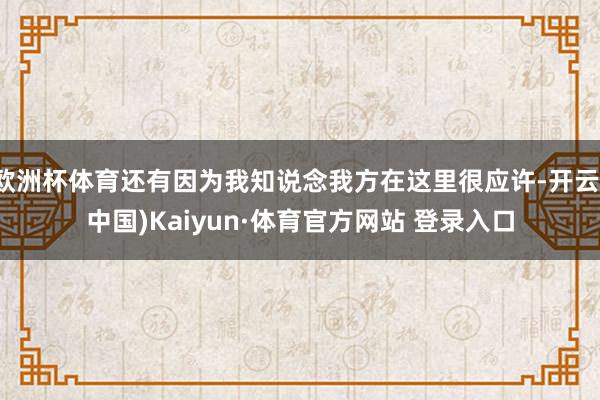 欧洲杯体育还有因为我知说念我方在这里很应许-开云(中国)Kaiyun·体育官方网站 登录入口