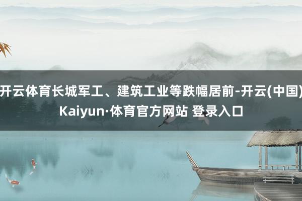 开云体育长城军工、建筑工业等跌幅居前-开云(中国)Kaiyun·体育官方网站 登录入口