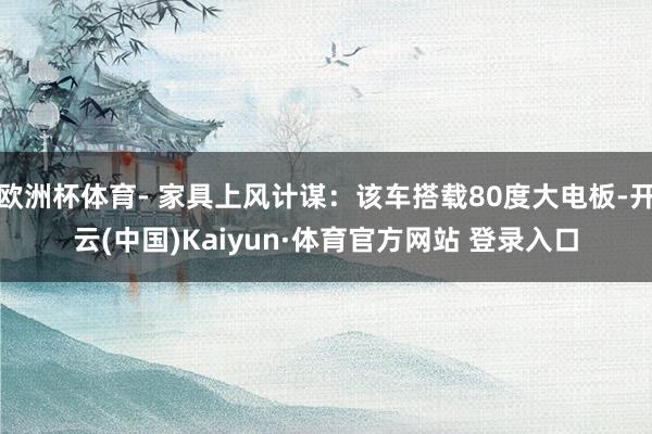 欧洲杯体育- 家具上风计谋:该车搭载80度大电板-开云(中国)Kaiyun·体育官方网站 登录入口