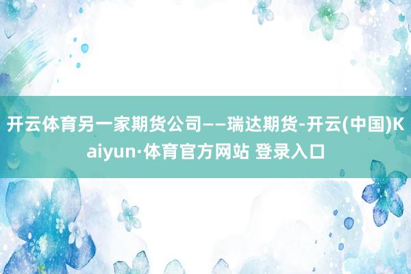 开云体育另一家期货公司——瑞达期货-开云(中国)Kaiyun·体育官方网站 登录入口