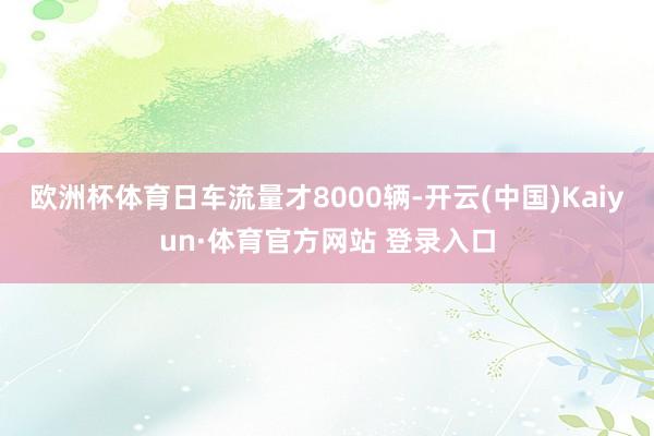欧洲杯体育日车流量才8000辆-开云(中国)Kaiyun·体育官方网站 登录入口