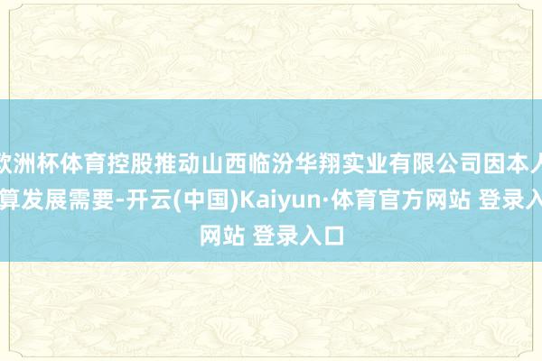 欧洲杯体育控股推动山西临汾华翔实业有限公司因本人计算发展需要-开云(中国)Kaiyun·体育官方网站 登录入口
