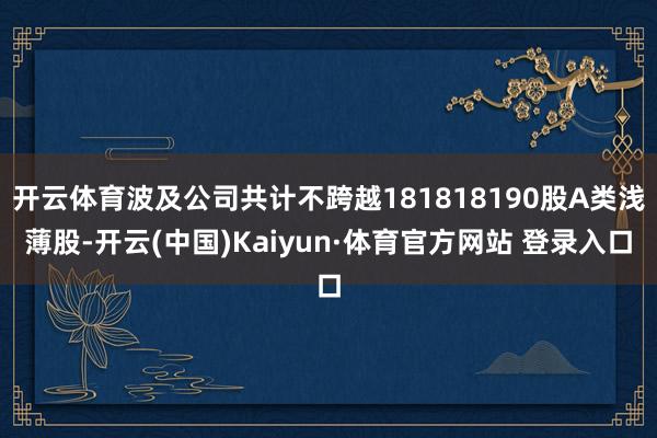 开云体育波及公司共计不跨越181818190股A类浅薄股-开云(中国)Kaiyun·体育官方网站 登录入口