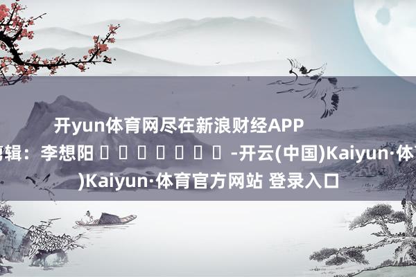 开yun体育网尽在新浪财经APP            						背负剪辑:李想阳 							-开云(中国)Kaiyun·体育官方网站 登录入口