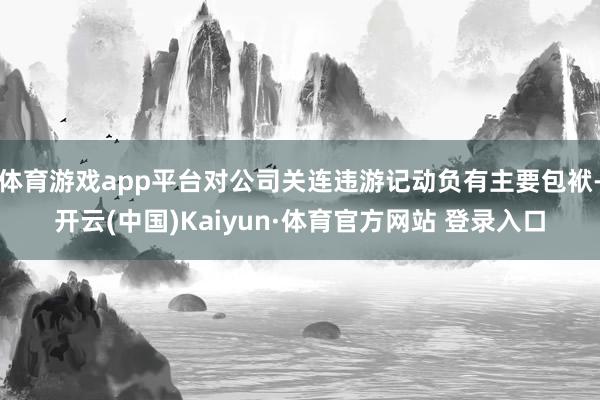 体育游戏app平台对公司关连违游记动负有主要包袱-开云(中国)Kaiyun·体育官方网站 登录入口