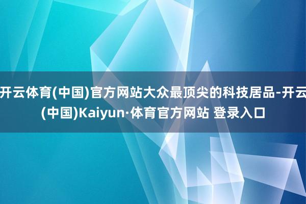 开云体育(中国)官方网站大众最顶尖的科技居品-开云(中国)Kaiyun·体育官方网站 登录入口