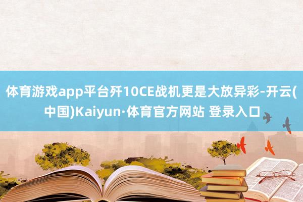 体育游戏app平台歼10CE战机更是大放异彩-开云(中国)Kaiyun·体育官方网站 登录入口
