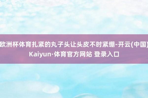 欧洲杯体育扎紧的丸子头让头皮不时紧绷-开云(中国)Kaiyun·体育官方网站 登录入口
