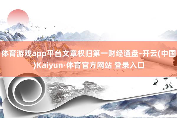 体育游戏app平台文章权归第一财经通盘-开云(中国)Kaiyun·体育官方网站 登录入口