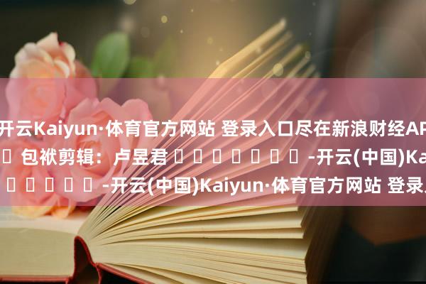 开云Kaiyun·体育官方网站 登录入口尽在新浪财经APP 包袱剪辑:卢昱君 -开云(中国)Kaiyun·体育官方网站 登录入口