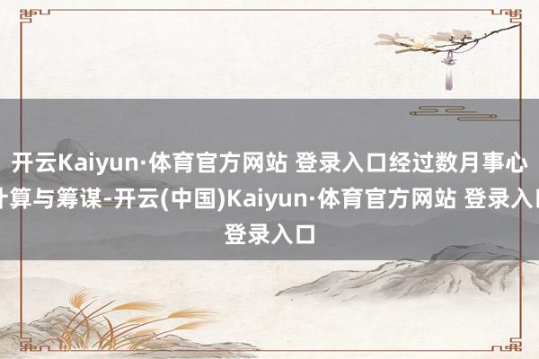 开云Kaiyun·体育官方网站 登录入口经过数月事心计算与筹谋-开云(中国)Kaiyun·体育官方网站 登录入口