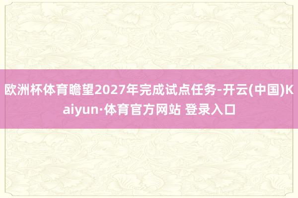 欧洲杯体育瞻望2027年完成试点任务-开云(中国)Kaiyun·体育官方网站 登录入口