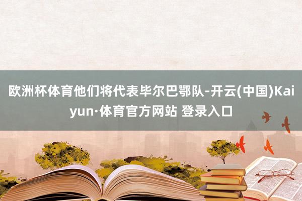 欧洲杯体育他们将代表毕尔巴鄂队-开云(中国)Kaiyun·体育官方网站 登录入口