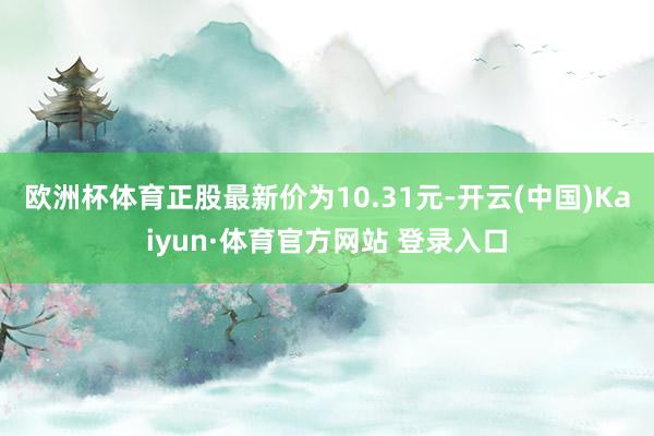 欧洲杯体育正股最新价为10.31元-开云(中国)Kaiyun·体育官方网站 登录入口