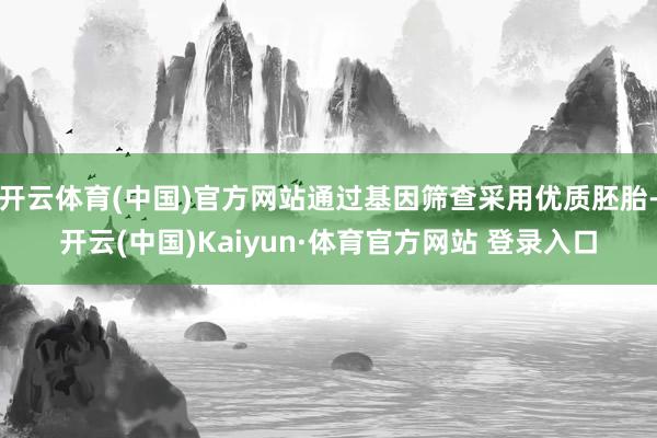 开云体育(中国)官方网站通过基因筛查采用优质胚胎-开云(中国)Kaiyun·体育官方网站 登录入口