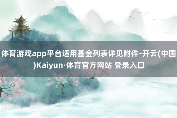 体育游戏app平台适用基金列表详见附件-开云(中国)Kaiyun·体育官方网站 登录入口