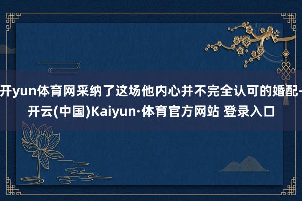 开yun体育网采纳了这场他内心并不完全认可的婚配-开云(中国)Kaiyun·体育官方网站 登录入口