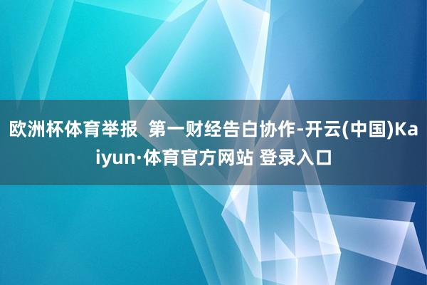 欧洲杯体育举报  第一财经告白协作-开云(中国)Kaiyun·体育官方网站 登录入口