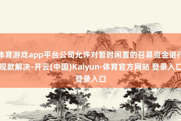 体育游戏app平台公司允许对暂时闲置的召募资金进行现款解决-开云(中国)Kaiyun·体育官方网站 登录入口