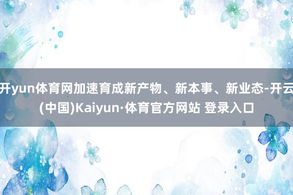 开yun体育网加速育成新产物、新本事、新业态-开云(中国)Kaiyun·体育官方网站 登录入口