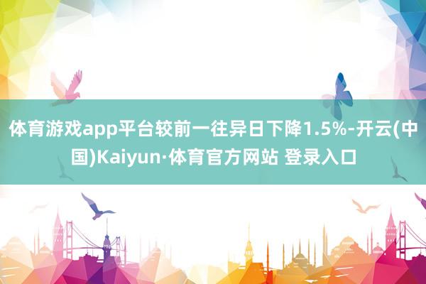 体育游戏app平台较前一往异日下降1.5%-开云(中国)Kaiyun·体育官方网站 登录入口