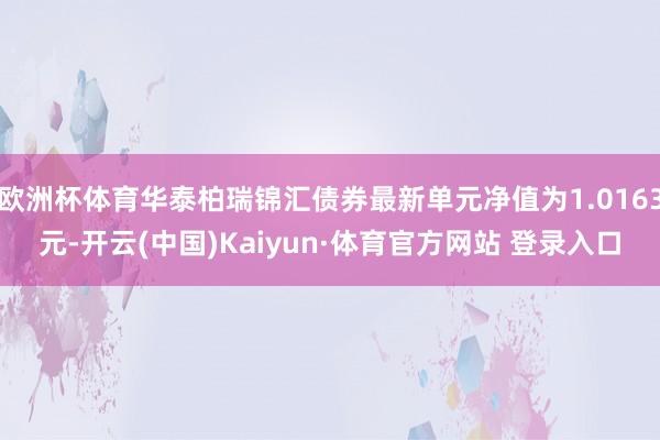 欧洲杯体育华泰柏瑞锦汇债券最新单元净值为1.0163元-开云(中国)Kaiyun·体育官方网站 登录入口