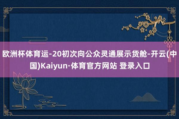 欧洲杯体育运-20初次向公众灵通展示货舱-开云(中国)Kaiyun·体育官方网站 登录入口