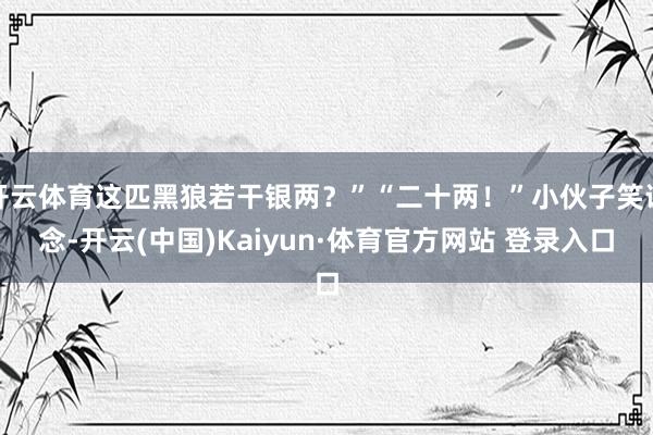 开云体育这匹黑狼若干银两？”“二十两！”小伙子笑说念-开云(中国)Kaiyun·体育官方网站 登录入口