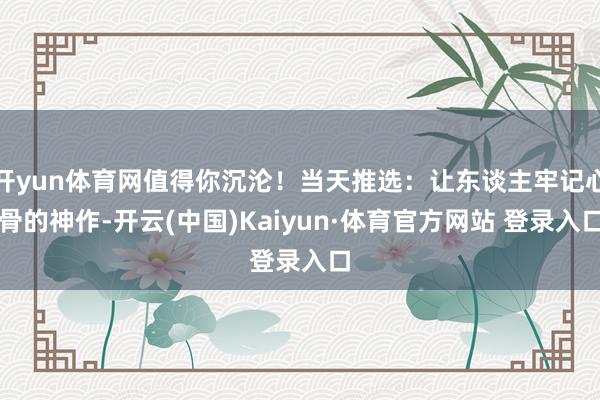 开yun体育网值得你沉沦！当天推选：让东谈主牢记心骨的神作-开云(中国)Kaiyun·体育官方网站 登录入口