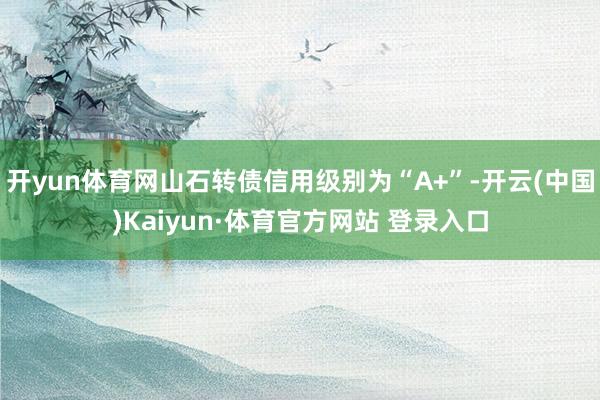 开yun体育网山石转债信用级别为“A+”-开云(中国)Kaiyun·体育官方网站 登录入口