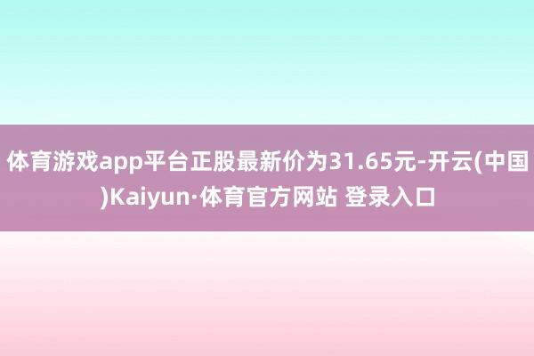 体育游戏app平台正股最新价为31.65元-开云(中国)Kaiyun·体育官方网站 登录入口