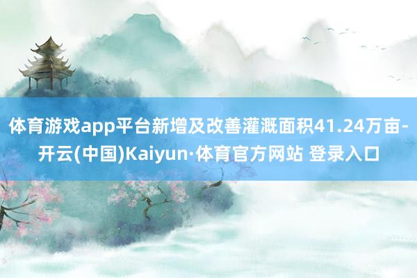 体育游戏app平台新增及改善灌溉面积41.24万亩-开云(中国)Kaiyun·体育官方网站 登录入口