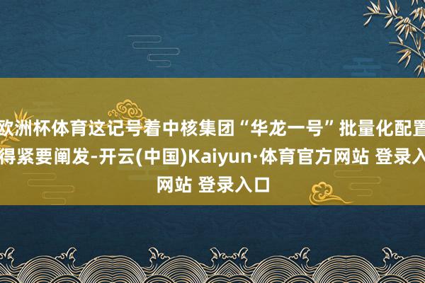 欧洲杯体育这记号着中核集团“华龙一号”批量化配置赢得紧要阐发-开云(中国)Kaiyun·体育官方网站 登录入口