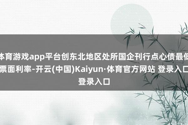 体育游戏app平台创东北地区处所国企刊行点心债最低票面利率-开云(中国)Kaiyun·体育官方网站 登录入口