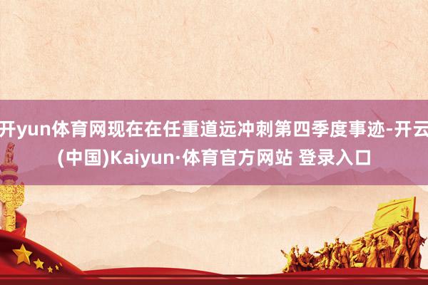 开yun体育网现在在任重道远冲刺第四季度事迹-开云(中国)Kaiyun·体育官方网站 登录入口
